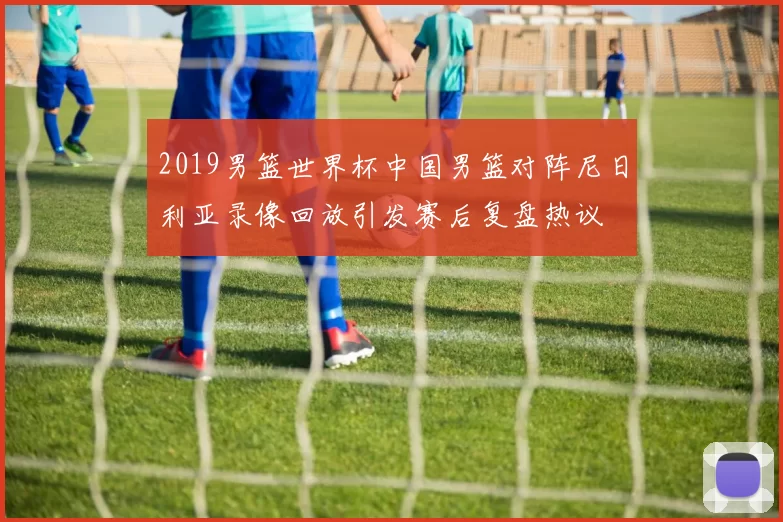 2019男篮世界杯中国男篮对阵尼日利亚录像回放引发赛后复盘热议