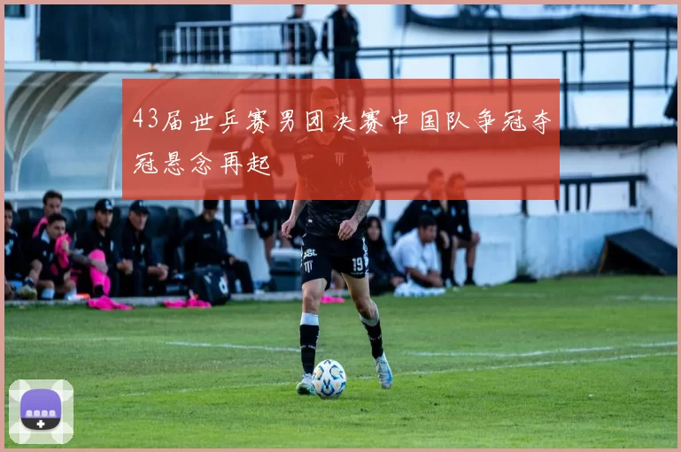 43届世乒赛男团决赛中国队争冠夺冠悬念再起