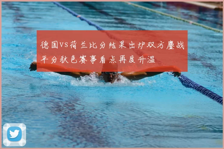 德国vs荷兰比分结果出炉双方鏖战平分秋色赛事看点再度升温