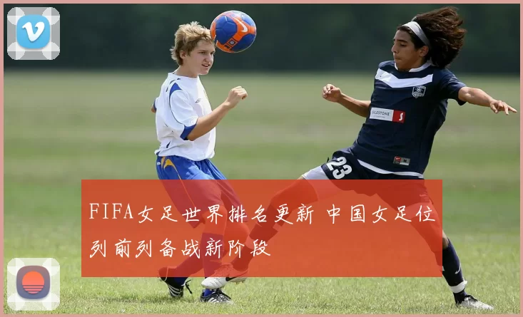 FIFA女足世界排名更新 中国女足位列前列备战新阶段