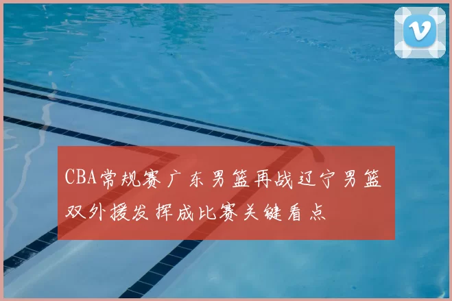 CBA常规赛广东男篮再战辽宁男篮 双外援发挥成比赛关键看点