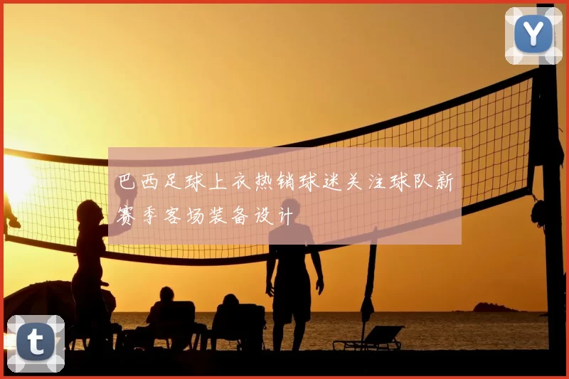 巴西足球上衣热销球迷关注球队新赛季客场装备设计