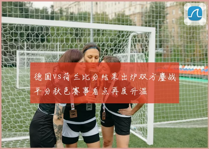 德国vs荷兰比分结果出炉双方鏖战平分秋色赛事看点再度升温