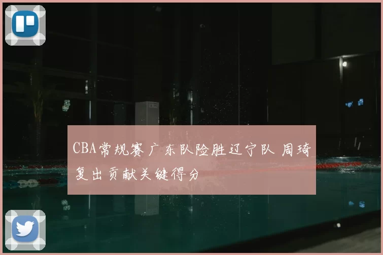 CBA常规赛广东队险胜辽宁队 周琦复出贡献关键得分