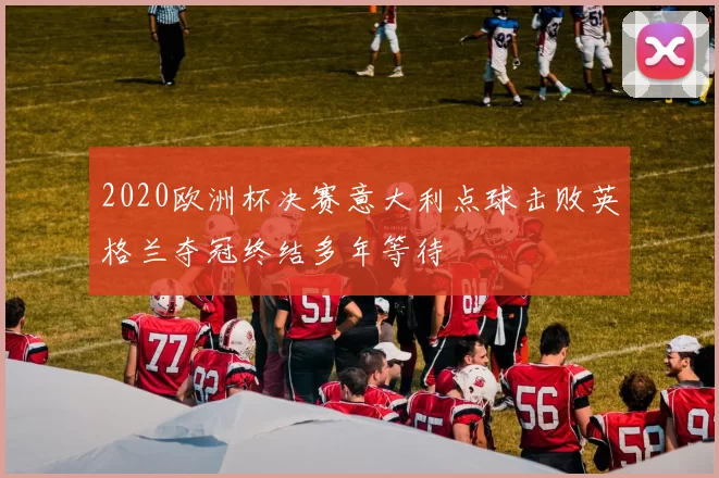 2020欧洲杯决赛意大利点球击败英格兰夺冠终结多年等待