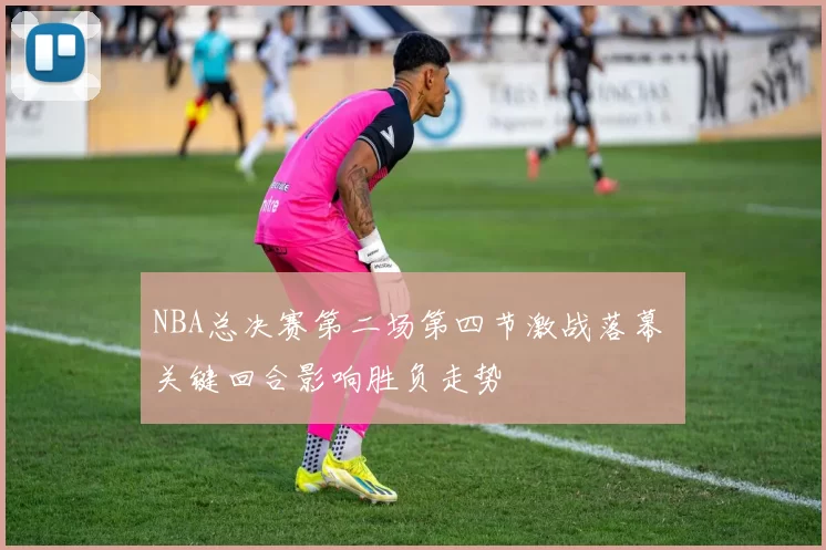 NBA总决赛第二场第四节激战落幕 关键回合影响胜负走势