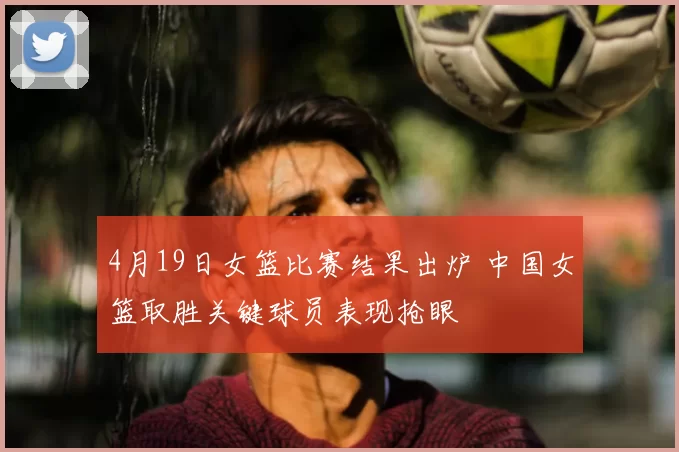 4月19日女篮比赛结果出炉 中国女篮取胜关键球员表现抢眼