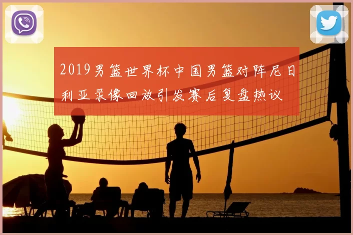 2019男篮世界杯中国男篮对阵尼日利亚录像回放引发赛后复盘热议