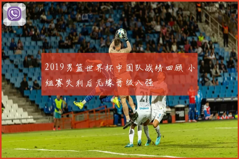 2019男篮世界杯中国队战绩回顾 小组赛失利后无缘晋级八强