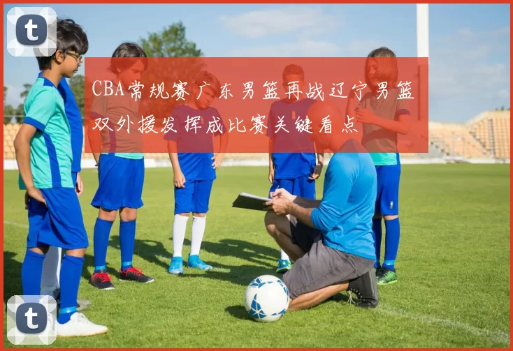 CBA常规赛广东男篮再战辽宁男篮 双外援发挥成比赛关键看点