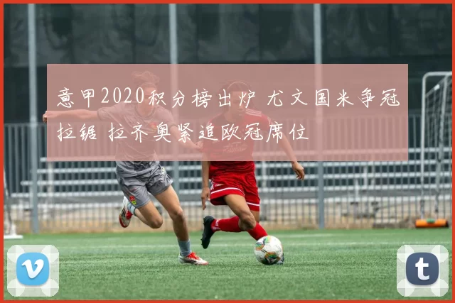 意甲2020积分榜出炉 尤文国米争冠拉锯 拉齐奥紧追欧冠席位