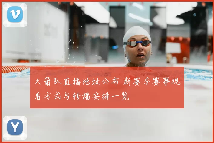 火箭队直播地址公布 新赛季赛事观看方式与转播安排一览