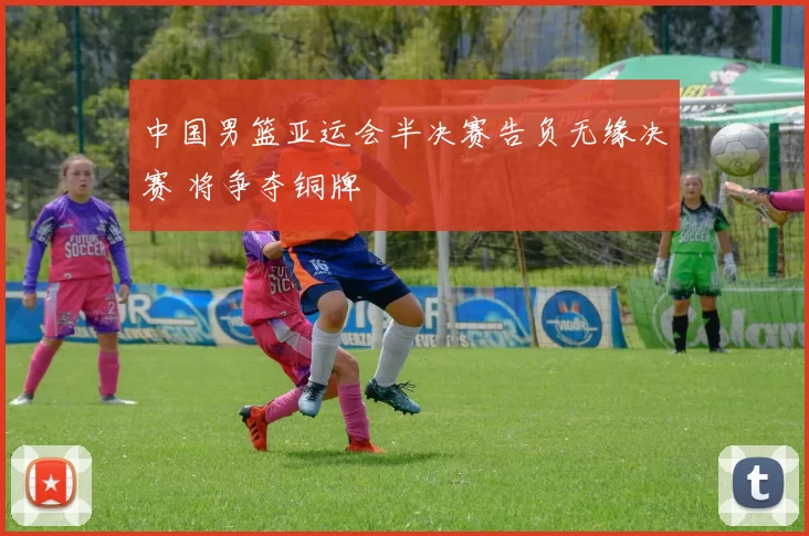 中国男篮亚运会半决赛告负无缘决赛 将争夺铜牌