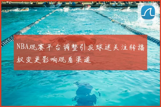 NBA观赛平台调整引发球迷关注转播权变更影响观看渠道