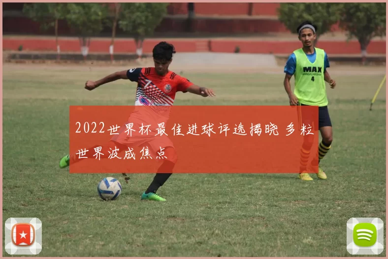 2022世界杯最佳进球评选揭晓 多粒世界波成焦点