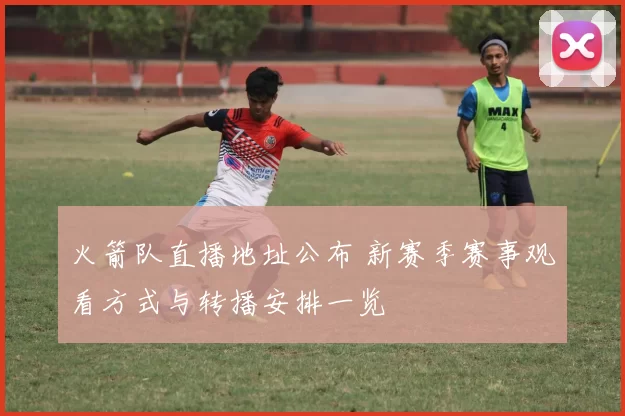 火箭队直播地址公布 新赛季赛事观看方式与转播安排一览