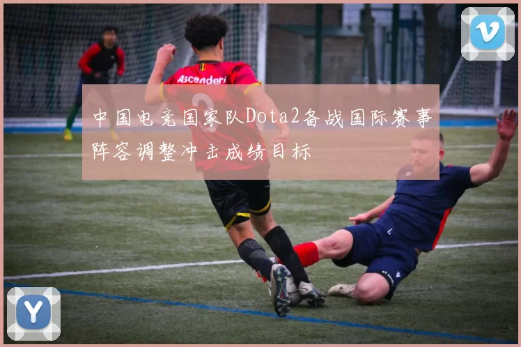 中国电竞国家队Dota2备战国际赛事阵容调整冲击成绩目标