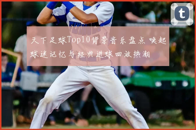 天下足球Top10背景音乐盘点 唤起球迷记忆与经典进球回放热潮