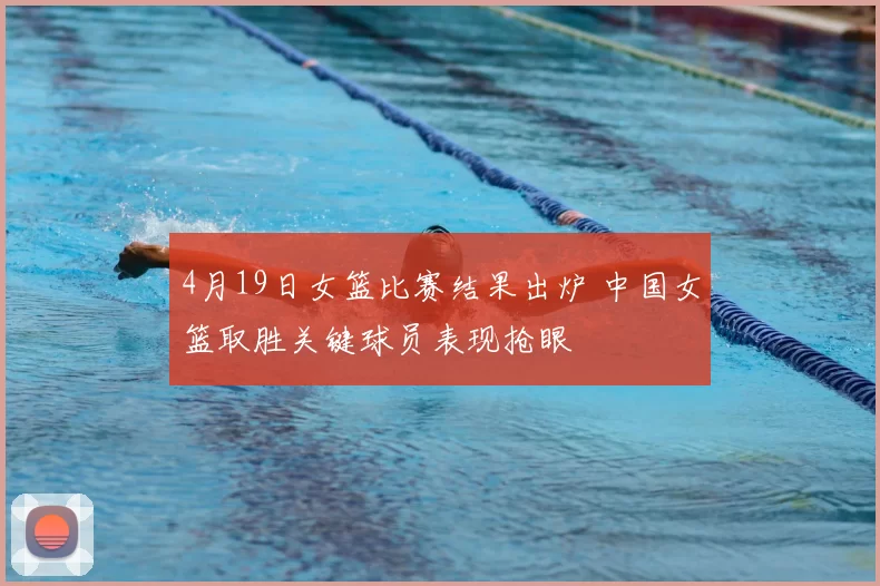 4月19日女篮比赛结果出炉 中国女篮取胜关键球员表现抢眼