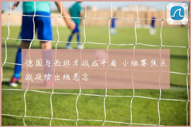 德国与西班牙战成平局 小组赛焦点战延续出线悬念