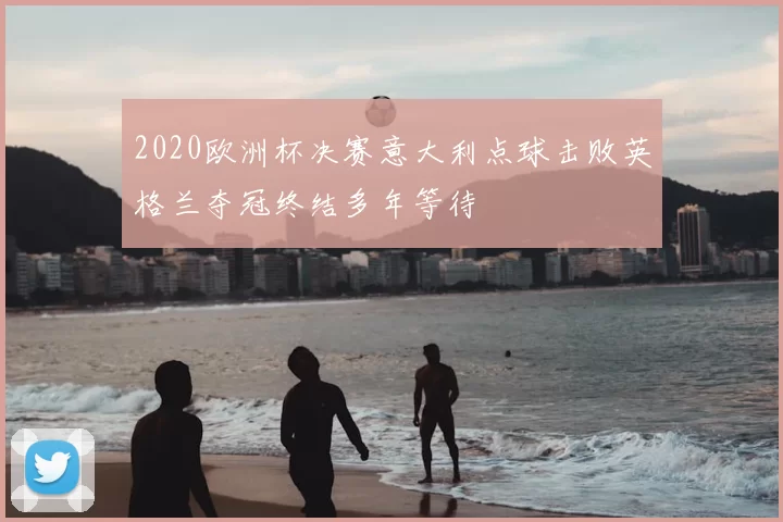 2020欧洲杯决赛意大利点球击败英格兰夺冠终结多年等待