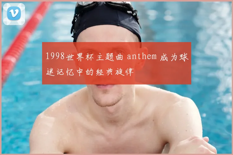 1998世界杯主题曲 anthem 成为球迷记忆中的经典旋律