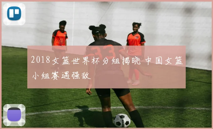 2018女篮世界杯分组揭晓 中国女篮小组赛遇强敌