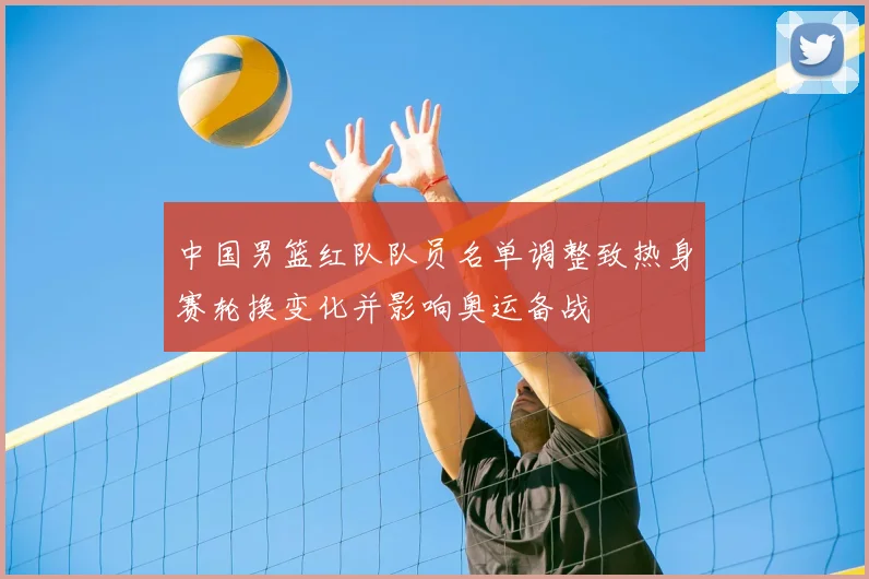 中国男篮红队队员名单调整致热身赛轮换变化并影响奥运备战