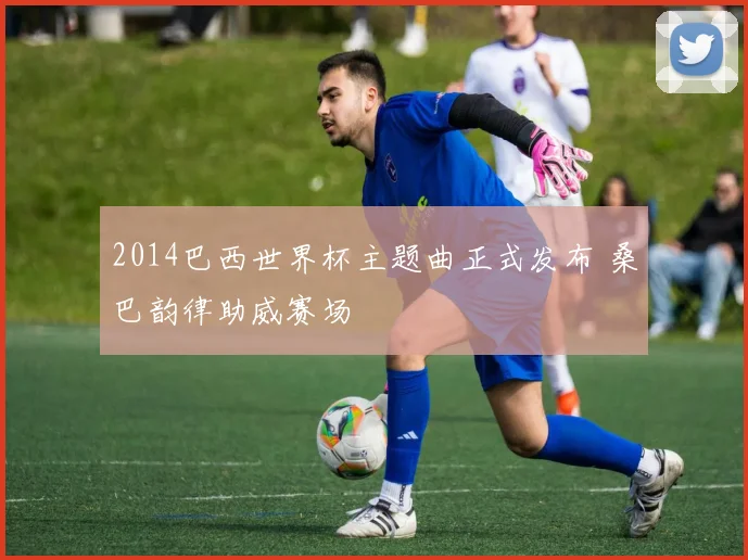 2014巴西世界杯主题曲正式发布 桑巴韵律助威赛场